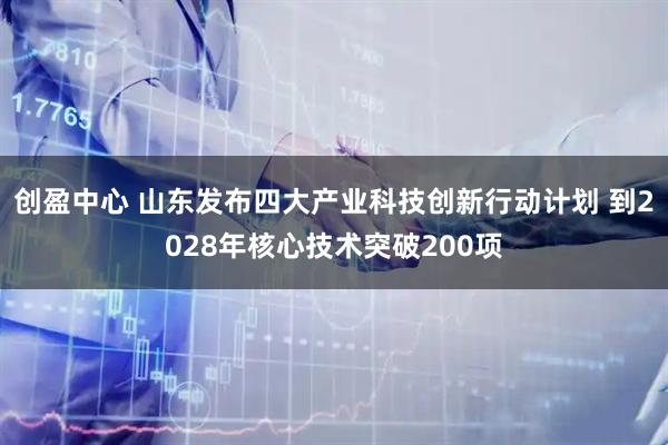创盈中心 山东发布四大产业科技创新行动计划 到2028年核心技术突破200项