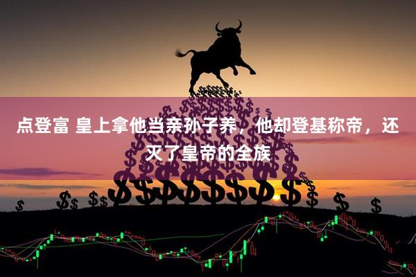 点登富 皇上拿他当亲孙子养，他却登基称帝，还灭了皇帝的全族