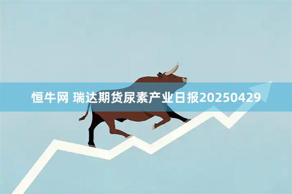 恒牛网 瑞达期货尿素产业日报20250429