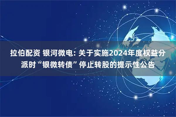 拉伯配资 银河微电: 关于实施2024年度权益分派时“银微转债”停止转股的提示性公告
