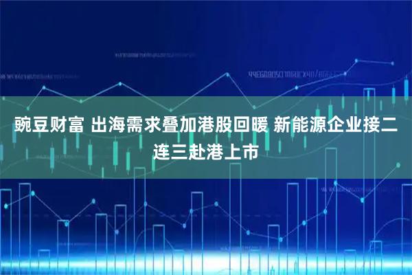 豌豆财富 出海需求叠加港股回暖 新能源企业接二连三赴港上市