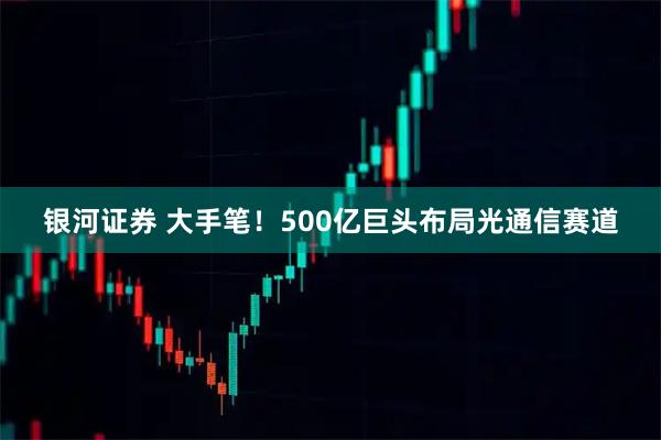 银河证券 大手笔！500亿巨头布局光通信赛道