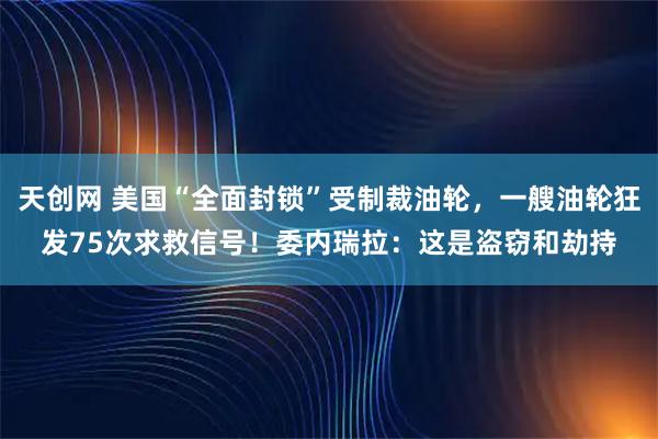 天创网 美国“全面封锁”受制裁油轮，一艘油轮狂发75次求救信号！委内瑞拉：这是盗窃和劫持