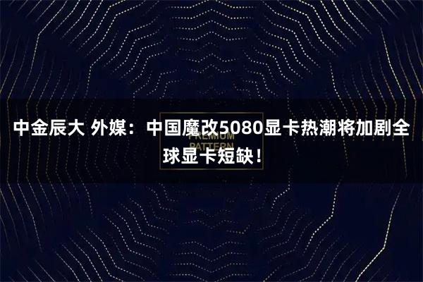 中金辰大 外媒：中国魔改5080显卡热潮将加剧全球显卡短缺！