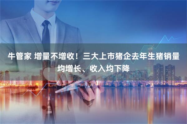 牛管家 增量不增收！三大上市猪企去年生猪销量均增长、收入均下降