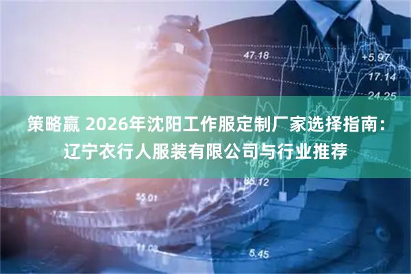 策略赢 2026年沈阳工作服定制厂家选择指南：辽宁衣行人服装有限公司与行业推荐