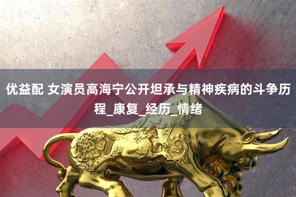 优益配 女演员高海宁公开坦承与精神疾病的斗争历程_康复_经历_情绪